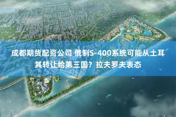 成都期货配资公司 俄制S-400系统可能从土耳其转让给第三国？拉夫罗夫表态