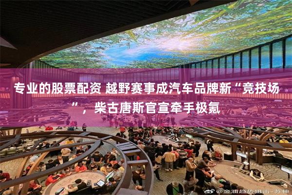 专业的股票配资 越野赛事成汽车品牌新“竞技场”，柴古唐斯官宣牵手极氪