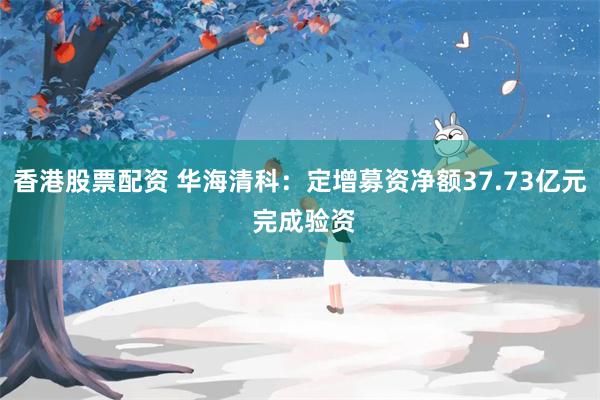 香港股票配资 华海清科：定增募资净额37.73亿元 完成验资