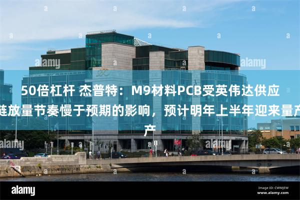 50倍杠杆 杰普特：M9材料PCB受英伟达供应链放量节奏慢于预期的影响，预计明年上半年迎来量产