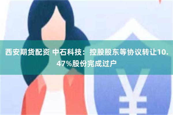 西安期货配资 中石科技：控股股东等协议转让10.47%股份完成过户