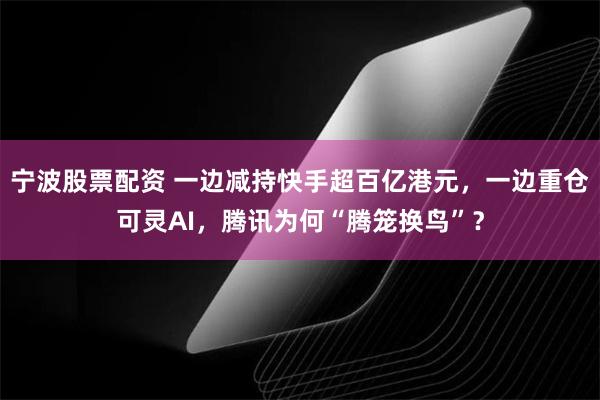 宁波股票配资 一边减持快手超百亿港元，一边重仓可灵AI，腾讯为何“腾笼换鸟”？