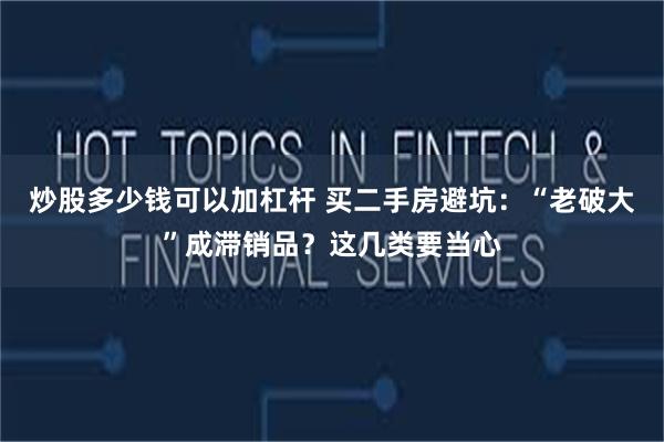 炒股多少钱可以加杠杆 买二手房避坑：“老破大”成滞销品？这几类要当心