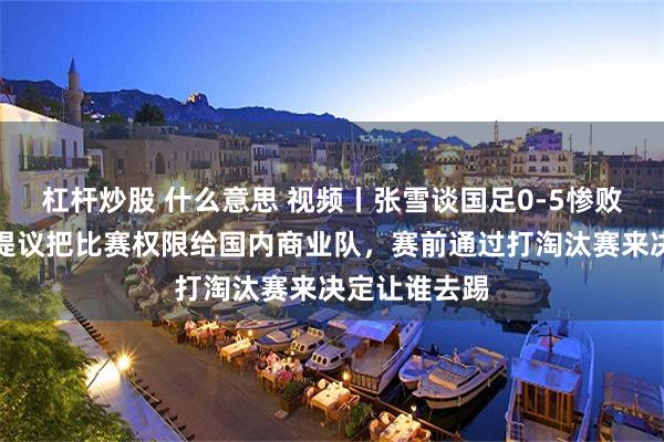杠杆炒股 什么意思 视频丨张雪谈国足0-5惨败巴勒斯坦：提议把比赛权限给国内商业队，赛前通过打淘汰赛来决定让谁去踢