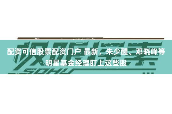 配资可信股票配资门户 最新，朱少醒、邓晓峰等明星基金经理盯上这些股