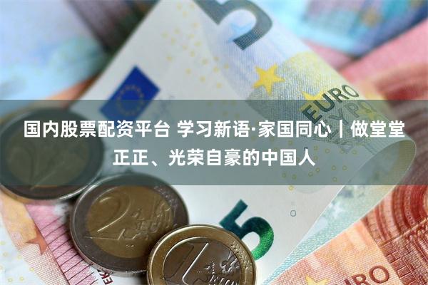 国内股票配资平台 学习新语·家国同心｜做堂堂正正、光荣自豪的中国人