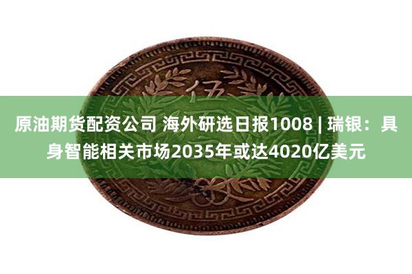 原油期货配资公司 海外研选日报1008 | 瑞银：具身智能相关市场2035年或达4020亿美元
