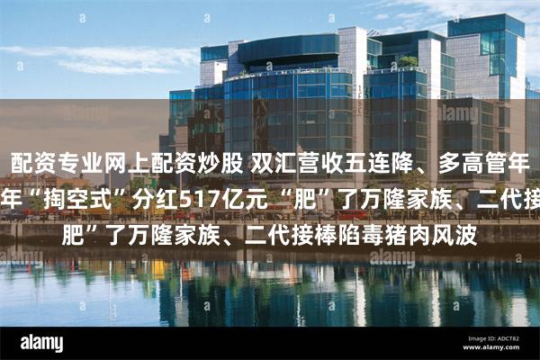 配资专业网上配资炒股 双汇营收五连降、多高管年薪反而连涨！10年“掏空式”分红517亿元 “肥”了万隆家族、二代接棒陷毒猪肉风波