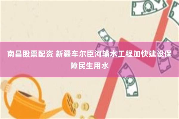 南昌股票配资 新疆车尔臣河输水工程加快建设保障民生用水