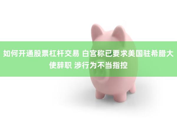 如何开通股票杠杆交易 白宫称已要求美国驻希腊大使辞职 涉行为不当指控