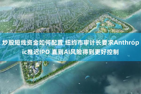 炒股短线资金如何配置 纽约市审计长要求Anthropic推迟IPO 直到AI风险得到更好控制