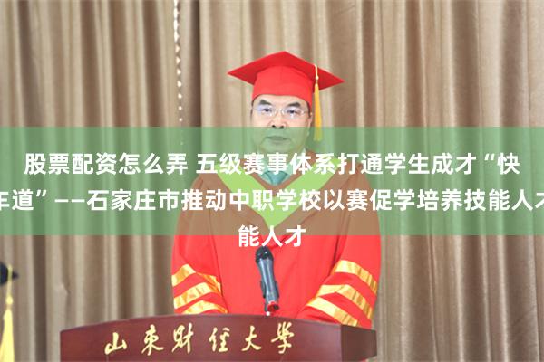 股票配资怎么弄 五级赛事体系打通学生成才“快车道”——石家庄市推动中职学校以赛促学培养技能人才