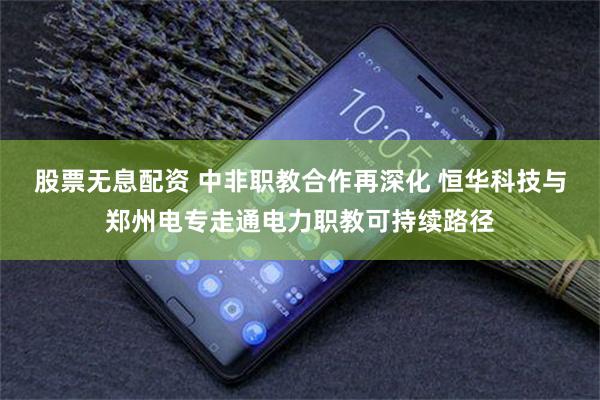 股票无息配资 中非职教合作再深化 恒华科技与郑州电专走通电力职教可持续路径